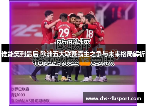 谁能笑到最后 欧洲五大联赛霸主之争与未来格局解析 谁能笑到最后 欧洲五大联赛霸主之争与未来格局解析