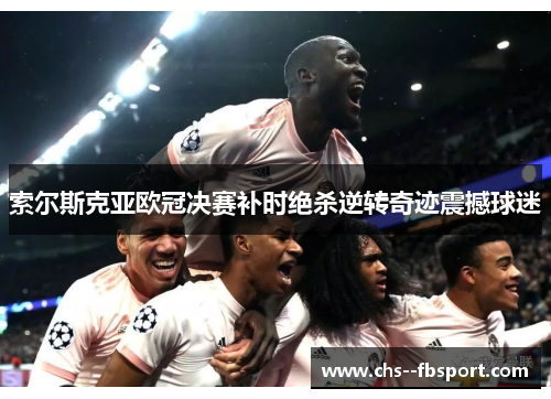 索尔斯克亚欧冠决赛补时绝杀逆转奇迹震撼球迷 索尔斯克亚欧冠决赛补时绝杀逆转奇迹震撼球迷