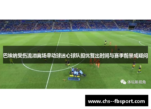 巴埃纳受伤流泪离场牵动球迷心球队担忧复出时间与赛季前景成疑问